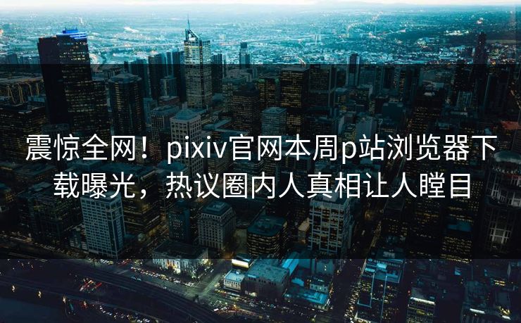 震惊全网！pixiv官网本周p站浏览器下载曝光，热议圈内人真相让人瞠目