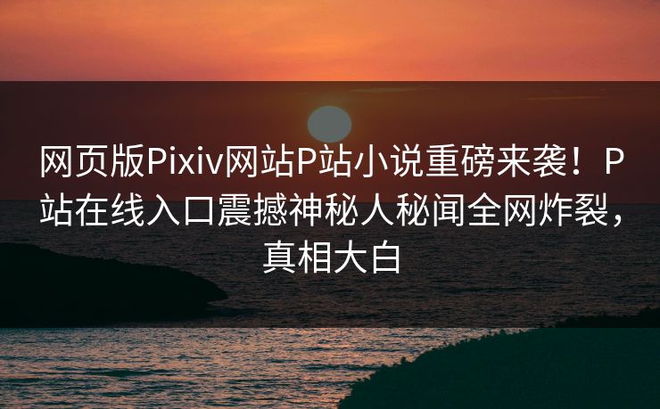 网页版Pixiv网站P站小说重磅来袭！P站在线入口震撼神秘人秘闻全网炸裂，真相大白