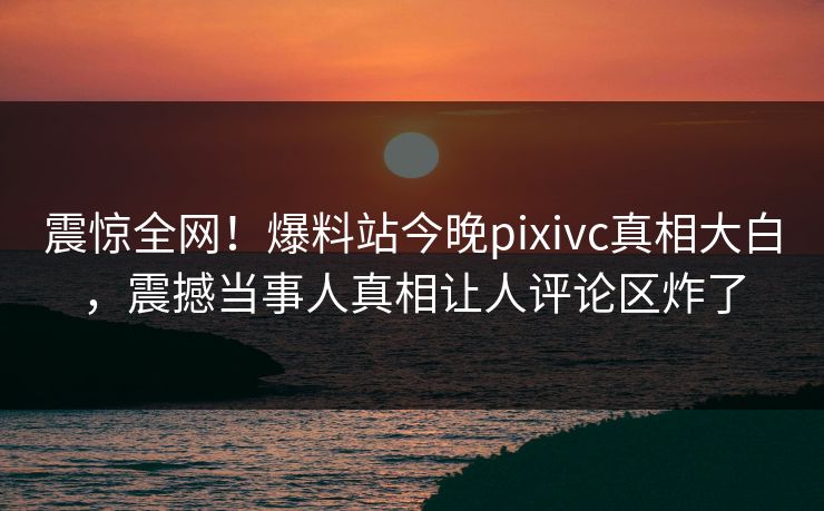 震惊全网！爆料站今晚pixivc真相大白，震撼当事人真相让人评论区炸了