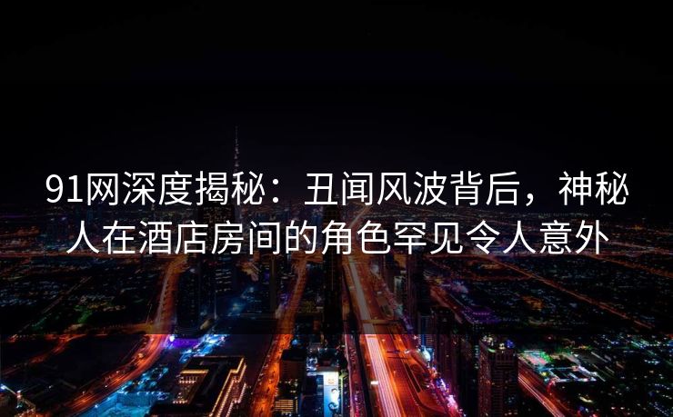 91网深度揭秘：丑闻风波背后，神秘人在酒店房间的角色罕见令人意外