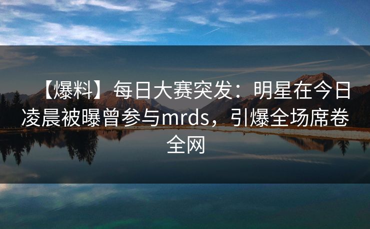 【爆料】每日大赛突发：明星在今日凌晨被曝曾参与mrds，引爆全场席卷全网