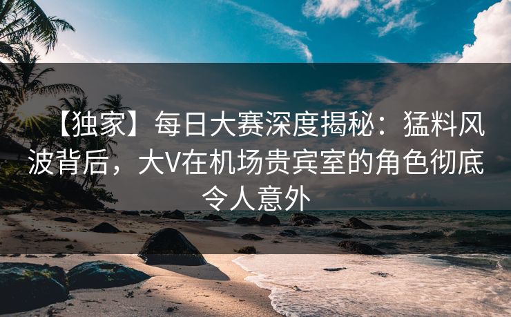 【独家】每日大赛深度揭秘：猛料风波背后，大V在机场贵宾室的角色彻底令人意外