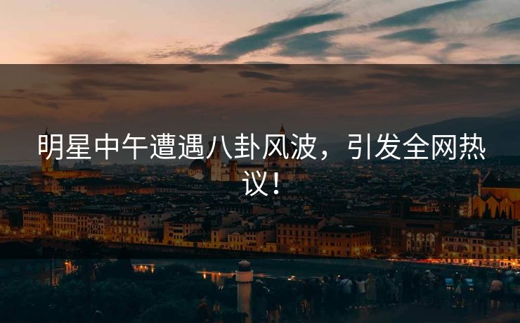 明星中午遭遇八卦风波，引发全网热议！