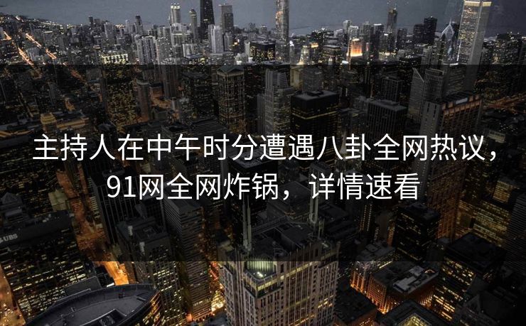 主持人在中午时分遭遇八卦全网热议，91网全网炸锅，详情速看