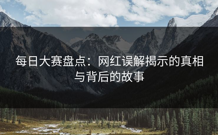 每日大赛盘点：网红误解揭示的真相与背后的故事