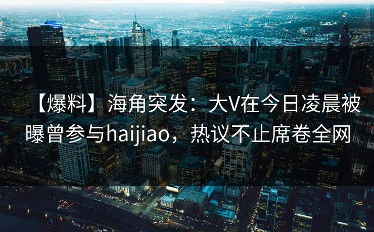 【爆料】海角突发：大V在今日凌晨被曝曾参与haijiao，热议不止席卷全网