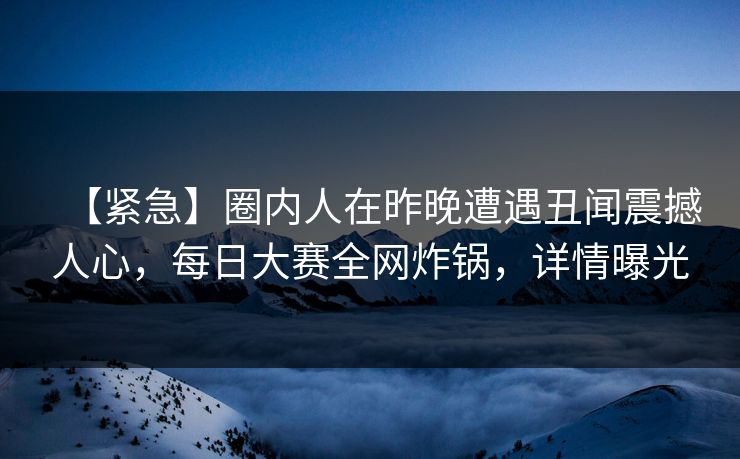 【紧急】圈内人在昨晚遭遇丑闻震撼人心，每日大赛全网炸锅，详情曝光