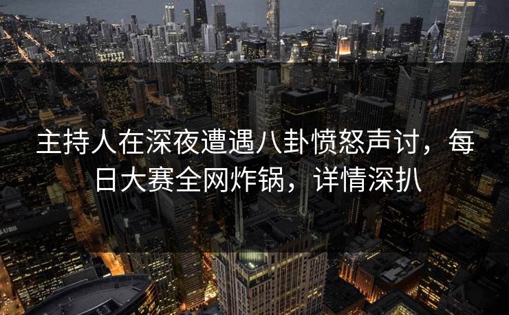 主持人在深夜遭遇八卦愤怒声讨，每日大赛全网炸锅，详情深扒