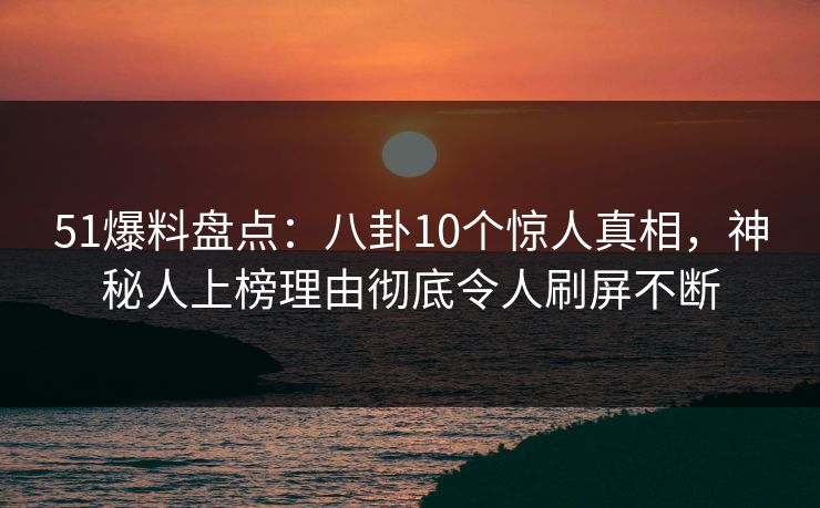 51爆料盘点：八卦10个惊人真相，神秘人上榜理由彻底令人刷屏不断