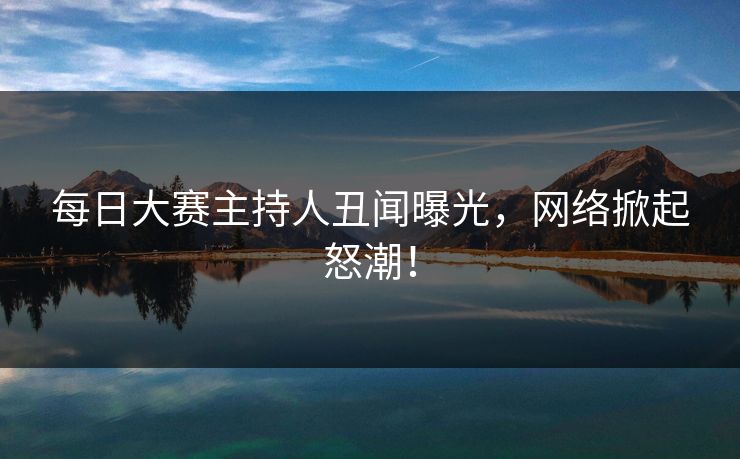每日大赛主持人丑闻曝光，网络掀起怒潮！