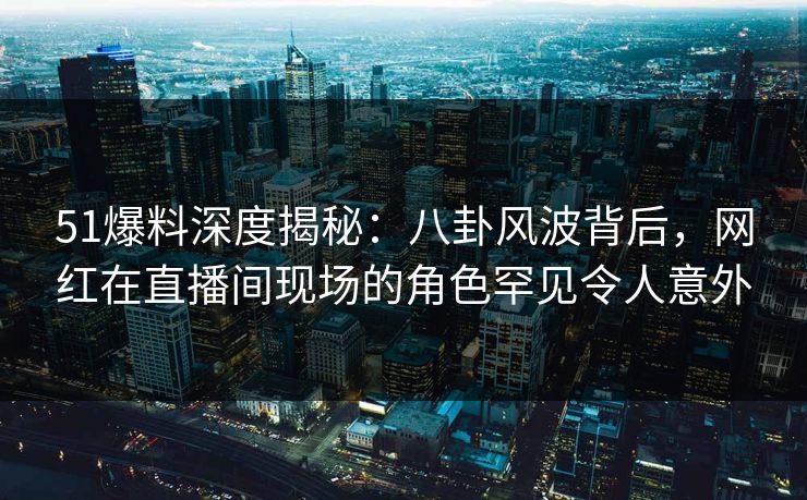 51爆料深度揭秘：八卦风波背后，网红在直播间现场的角色罕见令人意外