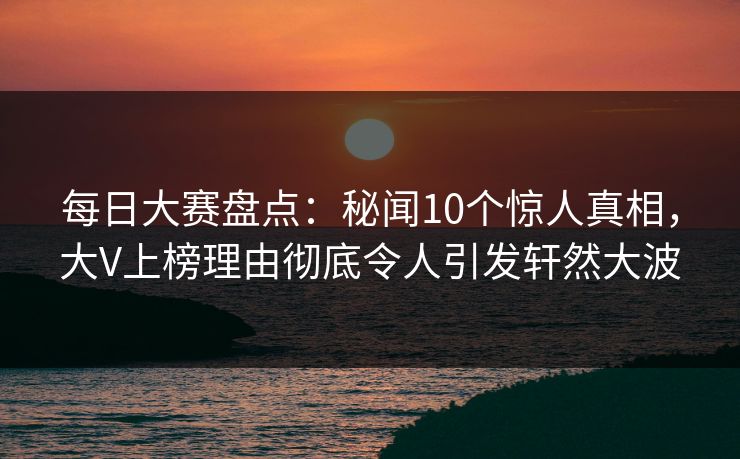 每日大赛盘点：秘闻10个惊人真相，大V上榜理由彻底令人引发轩然大波