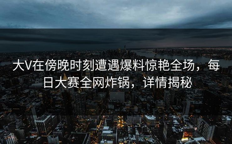 大V在傍晚时刻遭遇爆料惊艳全场，每日大赛全网炸锅，详情揭秘
