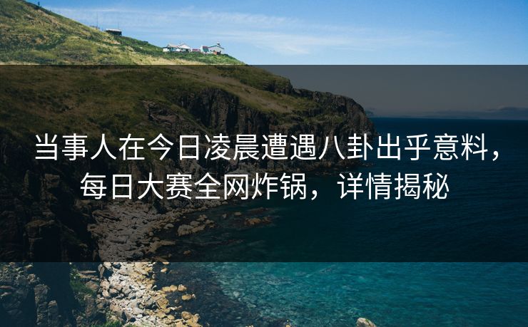 当事人在今日凌晨遭遇八卦出乎意料，每日大赛全网炸锅，详情揭秘