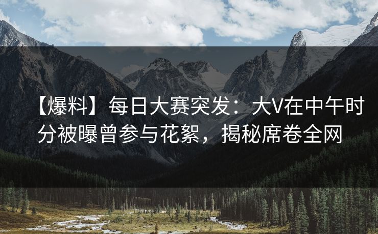 【爆料】每日大赛突发：大V在中午时分被曝曾参与花絮，揭秘席卷全网