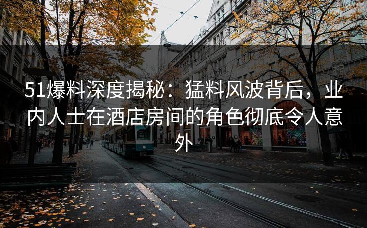 51爆料深度揭秘：猛料风波背后，业内人士在酒店房间的角色彻底令人意外
