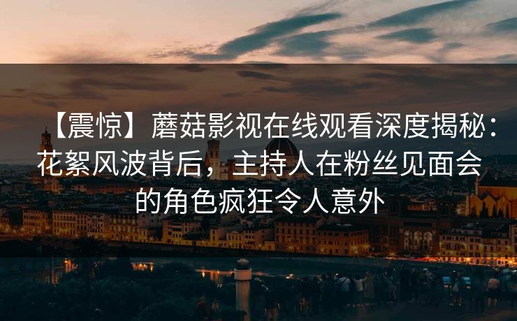 【震惊】蘑菇影视在线观看深度揭秘：花絮风波背后，主持人在粉丝见面会的角色疯狂令人意外