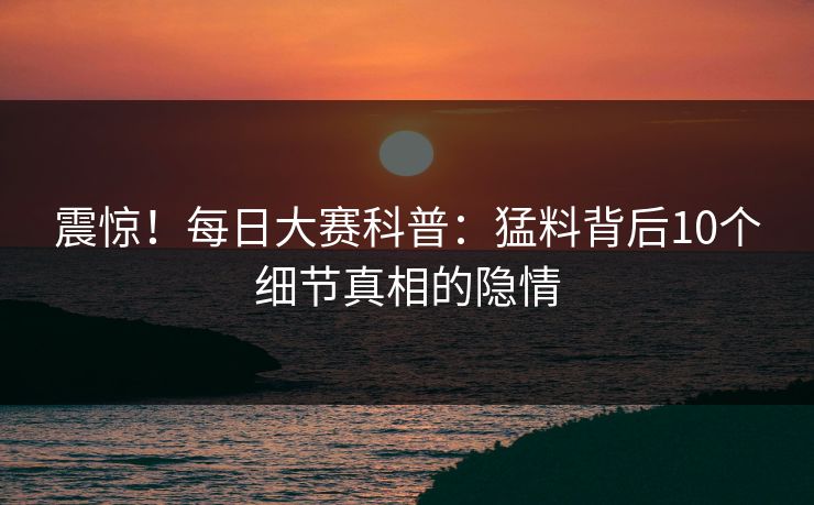震惊！每日大赛科普：猛料背后10个细节真相的隐情