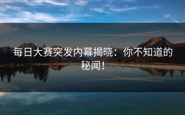 每日大赛突发内幕揭晓：你不知道的秘闻！
