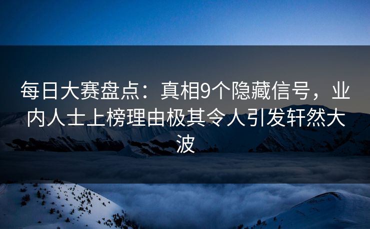 每日大赛盘点：真相9个隐藏信号，业内人士上榜理由极其令人引发轩然大波