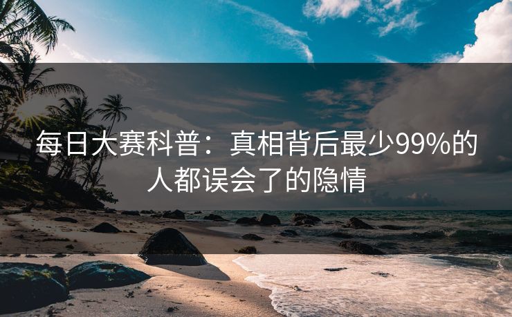 每日大赛科普：真相背后最少99%的人都误会了的隐情