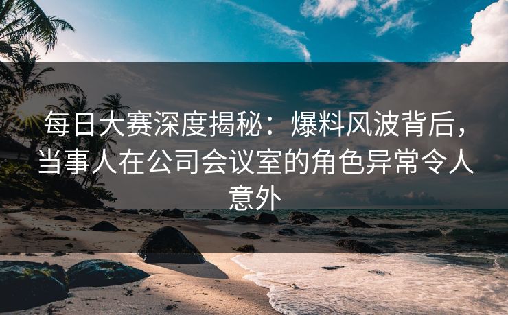 每日大赛深度揭秘:爆料风波背后,当事人在公司会议室的角色异常令人意外 每日大赛深度揭秘:爆料风波背后,当事人在公司会议室的角色异常令人意外