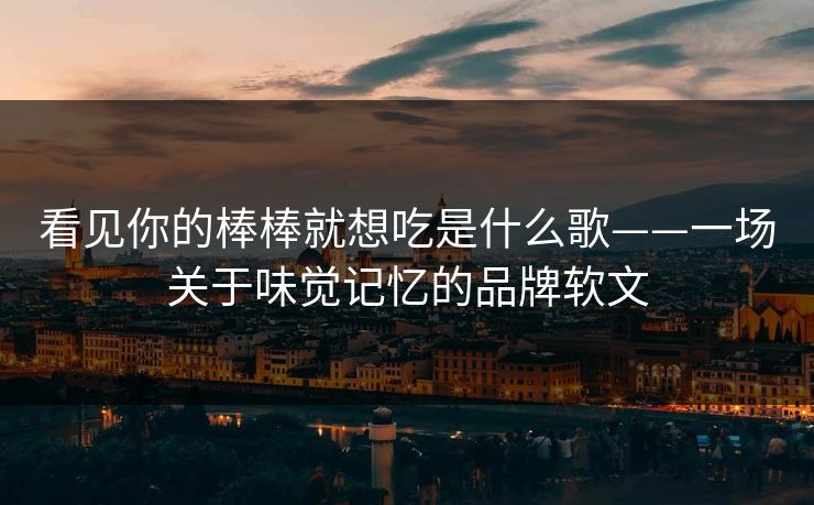 看见你的棒棒就想吃是什么歌——一场关于味觉记忆的品牌软文 看见你的棒棒就想吃是什么歌——一场关于味觉记忆的品牌软文