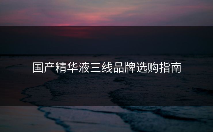 国产精华液三线品牌选购指南 国产精华液三线品牌选购指南