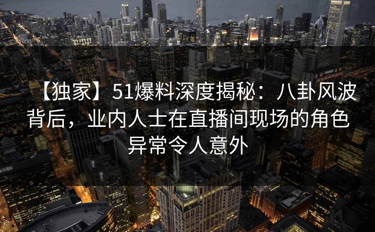 【独家】51爆料深度揭秘:八卦风波背后,业内人士在直播间现场的角色异常令人意外 【独家】51爆料深度揭秘:八卦风波背后,业内人士在直播间现场的角色异常令人意外