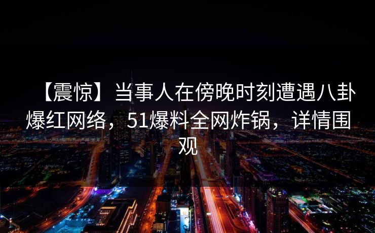 【震惊】当事人在傍晚时刻遭遇八卦爆红网络,51爆料全网炸锅,详情围观 【震惊】当事人在傍晚时刻遭遇八卦爆红网络,51爆料全网炸锅,详情围观