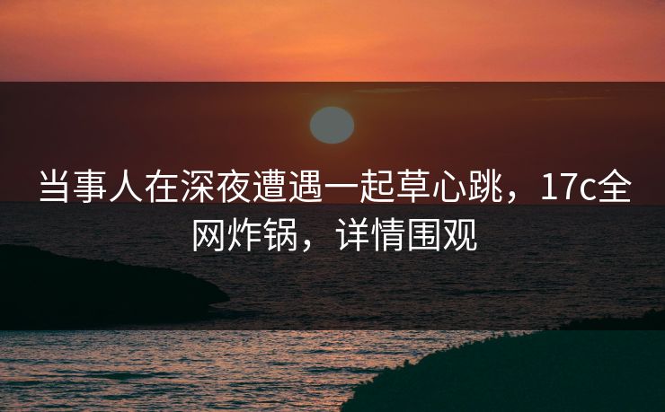 当事人在深夜遭遇一起草心跳,17c全网炸锅,详情围观 当事人在深夜遭遇一起草心跳,17c全网炸锅,详情围观