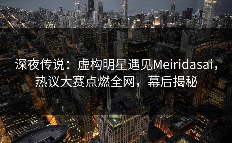 深夜传说:虚构明星遇见Meiridasai,热议大赛点燃全网,幕后揭秘 深夜传说:虚构明星遇见Meiridasai,热议大赛点燃全网,幕后揭秘