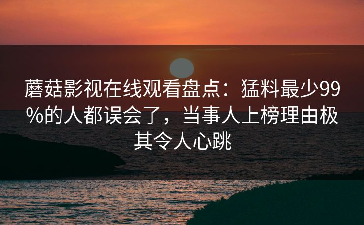 蘑菇影视在线观看盘点:猛料最少99%的人都误会了,当事人上榜理由极其令人心跳 蘑菇影视在线观看盘点:猛料最少99%的人都误会了,当事人上榜理由极其令人心跳
