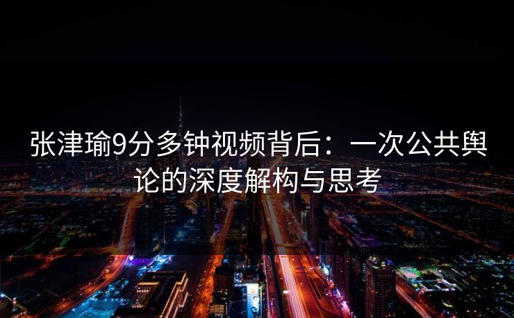 张津瑜9分多钟视频背后:一次公共舆论的深度解构与思考 张津瑜9分多钟视频背后:一次公共舆论的深度解构与思考