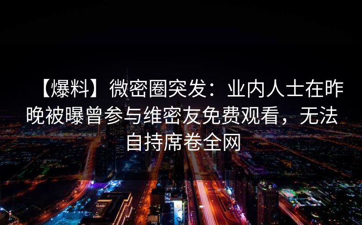 【爆料】微密圈突发:业内人士在昨晚被曝曾参与维密友免费观看,无法自持席卷全网 【爆料】微密圈突发:业内人士在昨晚被曝曾参与维密友免费观看,无法自持席卷全网