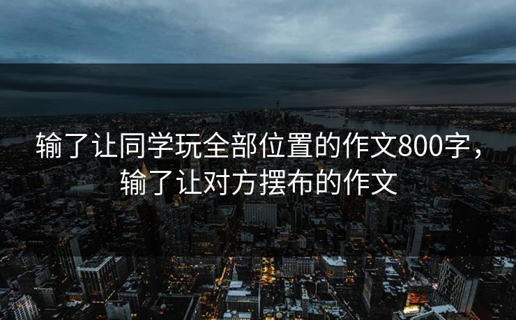 输了让同学玩全部位置的作文800字,输了让对方摆布的作文 输了让同学玩全部位置的作文800字,输了让对方摆布的作文