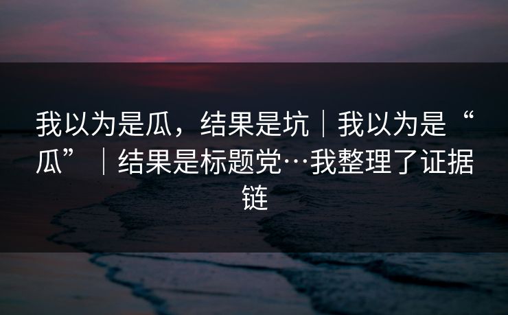 我以为是瓜，结果是坑｜我以为是“瓜”｜结果是标题党…我整理了证据链