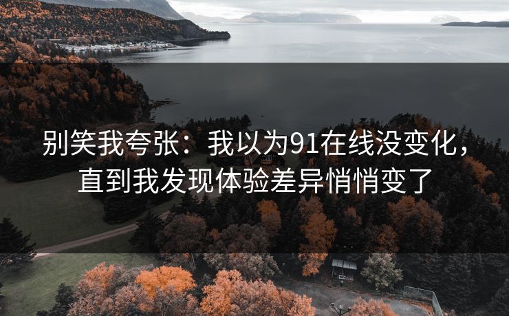 别笑我夸张:我以为91在线没变化,直到我发现体验差异悄悄变了 别笑我夸张:我以为91在线没变化,直到我发现体验差异悄悄变了