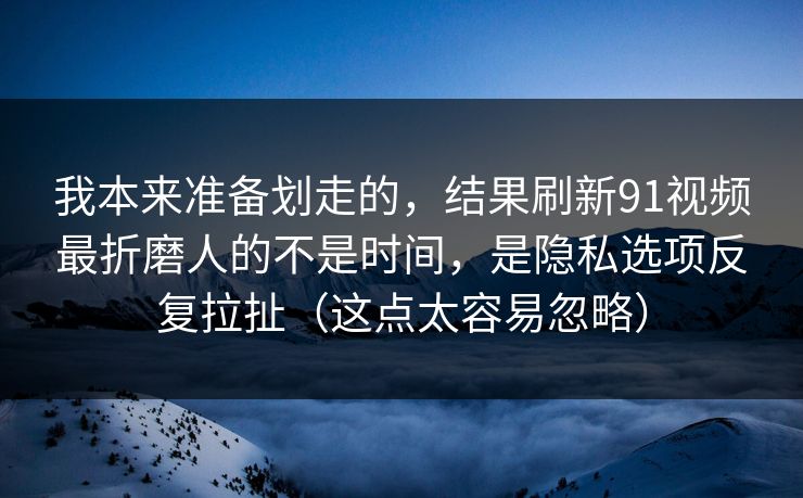 我本来准备划走的，结果刷新91视频最折磨人的不是时间，是隐私选项反复拉扯（这点太容易忽略）