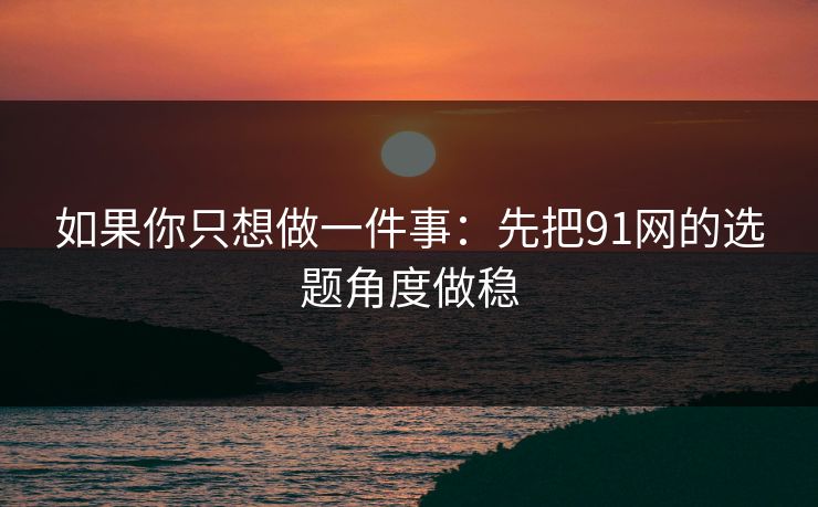 如果你只想做一件事:先把91网的选题角度做稳 如果你只想做一件事:先把91网的选题角度做稳