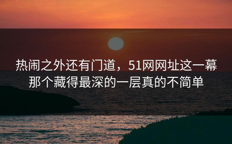 热闹之外还有门道,51网网址这一幕那个藏得最深的一层真的不简单 热闹之外还有门道,51网网址这一幕那个藏得最深的一层真的不简单