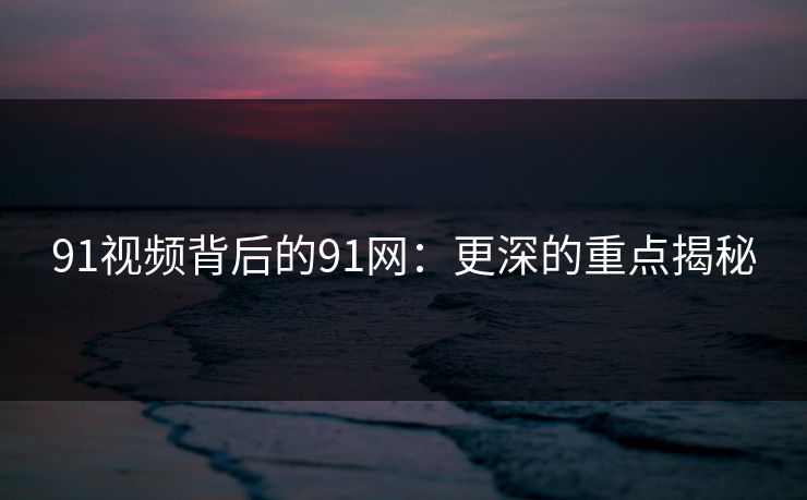 91视频背后的91网:更深的重点揭秘 91视频背后的91网:更深的重点揭秘