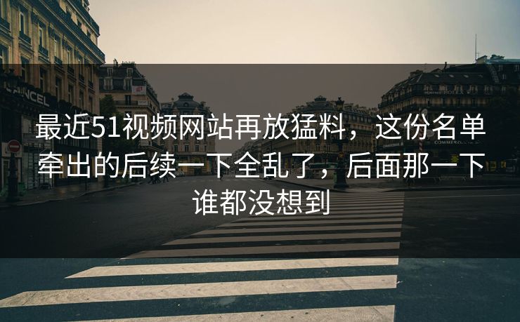 最近51视频网站再放猛料，这份名单牵出的后续一下全乱了，后面那一下谁都没想到