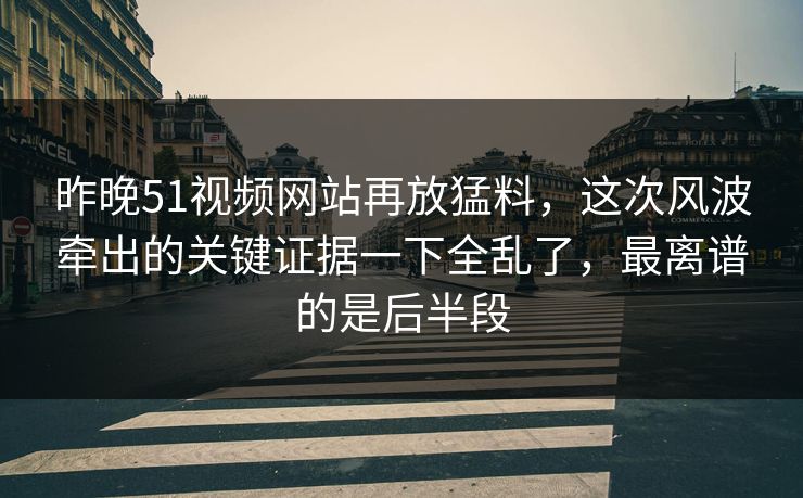 昨晚51视频网站再放猛料，这次风波牵出的关键证据一下全乱了，最离谱的是后半段